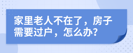 家里老人不在了，房子需要过户，怎么办？