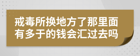 戒毒所换地方了那里面有多于的钱会汇过去吗