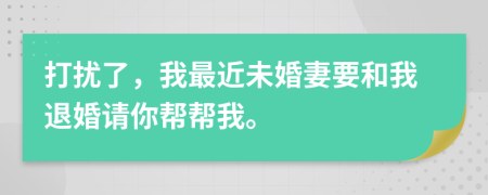 打扰了，我最近未婚妻要和我退婚请你帮帮我。