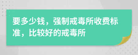 要多少钱，强制戒毒所收费标准，比较好的戒毒所