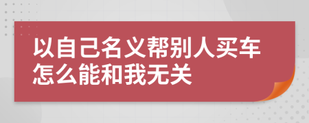 以自己名义帮别人买车怎么能和我无关