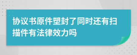 协议书原件塑封了同时还有扫描件有法律效力吗