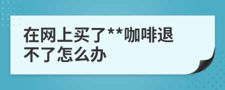 在网上买了**咖啡退不了怎么办