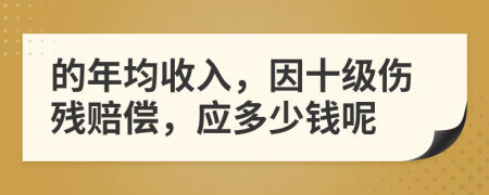的年均收入，因十级伤残赔偿，应多少钱呢