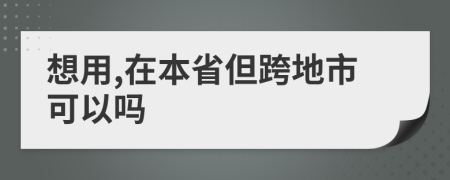 想用,在本省但跨地市可以吗