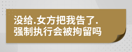 没给.女方把我告了.强制执行会被拘留吗