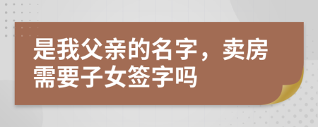 是我父亲的名字，卖房需要子女签字吗