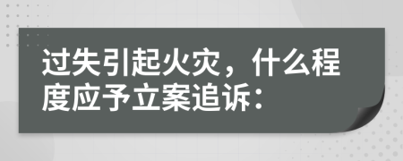 过失引起火灾，什么程度应予立案追诉：