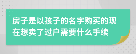 房子是以孩子的名字购买的现在想卖了过户需要什么手续