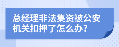总经理非法集资被公安机关扣押了怎么办?