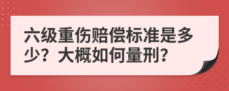 六级重伤赔偿标准是多少？大概如何量刑？