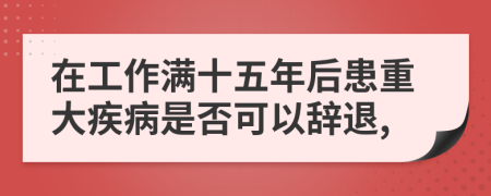 在工作满十五年后患重大疾病是否可以辞退,