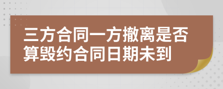 三方合同一方撤离是否算毁约合同日期未到