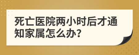 死亡医院两小时后才通知家属怎么办？