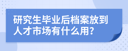 研究生毕业后档案放到人才市场有什么用？