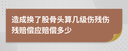 造成换了股骨头算几级伤残伤残赔偿应赔偿多少