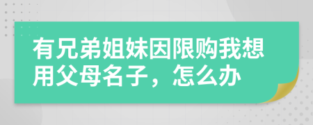 有兄弟姐妹因限购我想用父母名子，怎么办