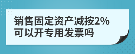 销售固定资产减按2%可以开专用发票吗