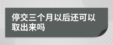 停交三个月以后还可以取出来吗
