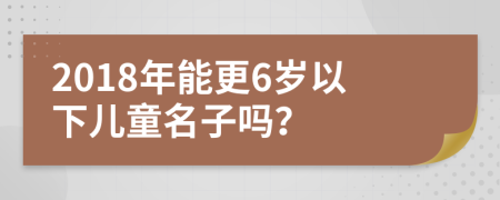 2018年能更6岁以下儿童名子吗？