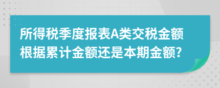 所得税季度报表A类交税金额根据累计金额还是本期金额?