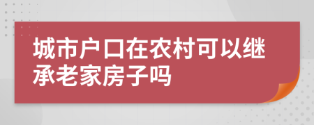 城市户口在农村可以继承老家房子吗