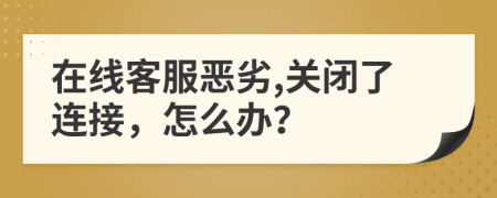 在线客服恶劣,关闭了连接，怎么办？