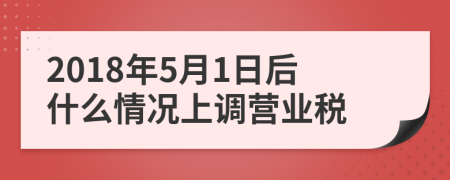 2018年5月1日后什么情况上调营业税