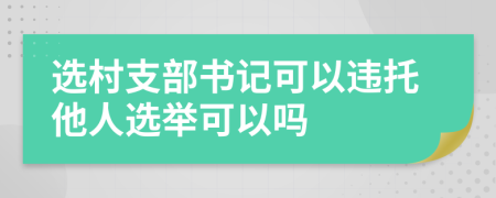 选村支部书记可以违托他人选举可以吗