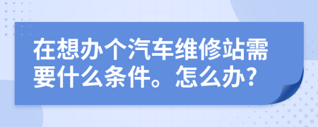 在想办个汽车维修站需要什么条件。怎么办?