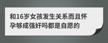 和16岁女孩发生关系而且怀孕够成强奸吗都是自愿的