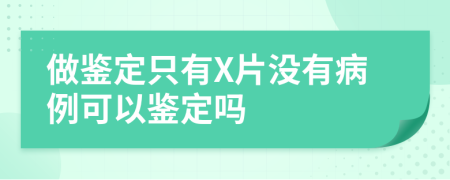 做鉴定只有X片没有病例可以鉴定吗