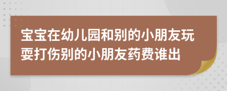 宝宝在幼儿园和别的小朋友玩耍打伤别的小朋友药费谁出