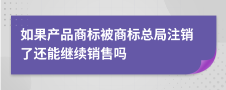 如果产品商标被商标总局注销了还能继续销售吗