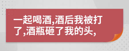 一起喝酒,酒后我被打了,酒瓶砸了我的头,