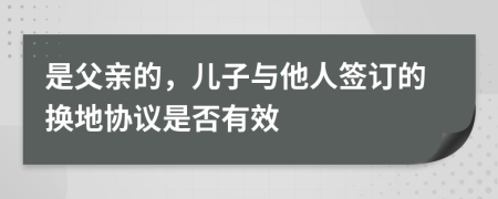 是父亲的，儿子与他人签订的换地协议是否有效