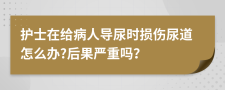 护士在给病人导尿时损伤尿道怎么办?后果严重吗？