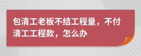 包清工老板不结工程量，不付清工工程款，怎么办