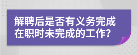 解聘后是否有义务完成在职时未完成的工作？