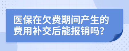 医保在欠费期间产生的费用补交后能报销吗？