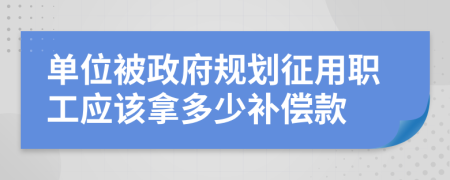 单位被政府规划征用职工应该拿多少补偿款