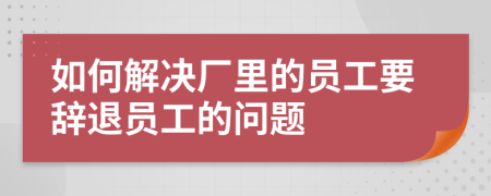 如何解决厂里的员工要辞退员工的问题