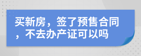 买新房，签了预售合同，不去办产证可以吗