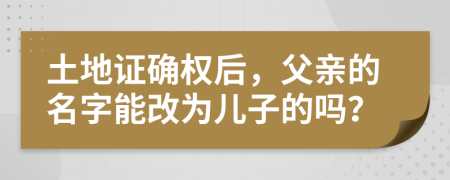 土地证确权后，父亲的名字能改为儿子的吗？