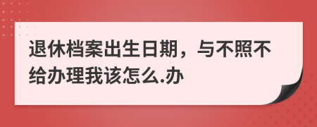 退休档案出生日期，与不照不给办理我该怎么.办