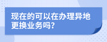 现在的可以在办理异地更换业务吗？