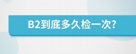 B2到底多久检一次?
