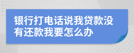 银行打电话说我贷款没有还款我要怎么办