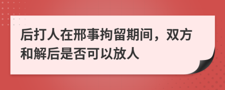 后打人在邢事拘留期间，双方和解后是否可以放人