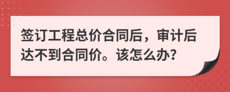 签订工程总价合同后，审计后达不到合同价。该怎么办？